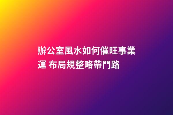 辦公室風水如何催旺事業運 布局規整略帶門路